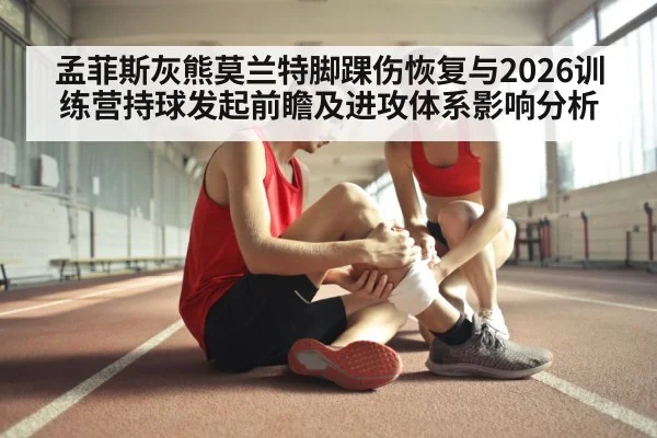 孟菲斯灰熊莫兰特脚踝伤恢复与2026训练营持球发起前瞻及进攻体系影响分析