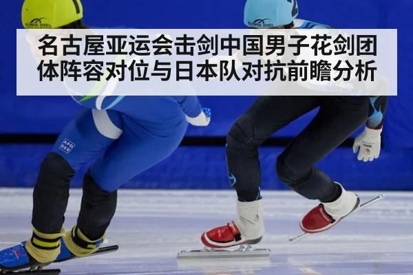 名古屋亚运会击剑中国男子花剑团体阵容对位与日本队对抗前瞻分析