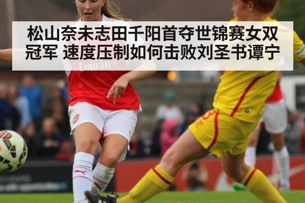 松山奈未志田千阳首夺世锦赛女双冠军 速度压制如何击败刘圣书谭宁